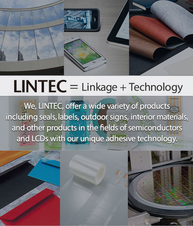 = Linkage + Technology We, LINTEC, offer a wide variety of products including seals, labels, outdoor signs, interior materials, and other products in the fields of semiconductors and LCDs with our unique adhesive technology.